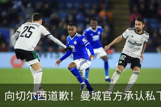 向切尔西道歉！曼城官方承认私下接触，马雷斯卡致歉：造成了困扰