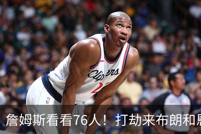 詹姆斯看看76人！打劫来布朗&恩马VJ星光闪耀&有薪金空间 太契合